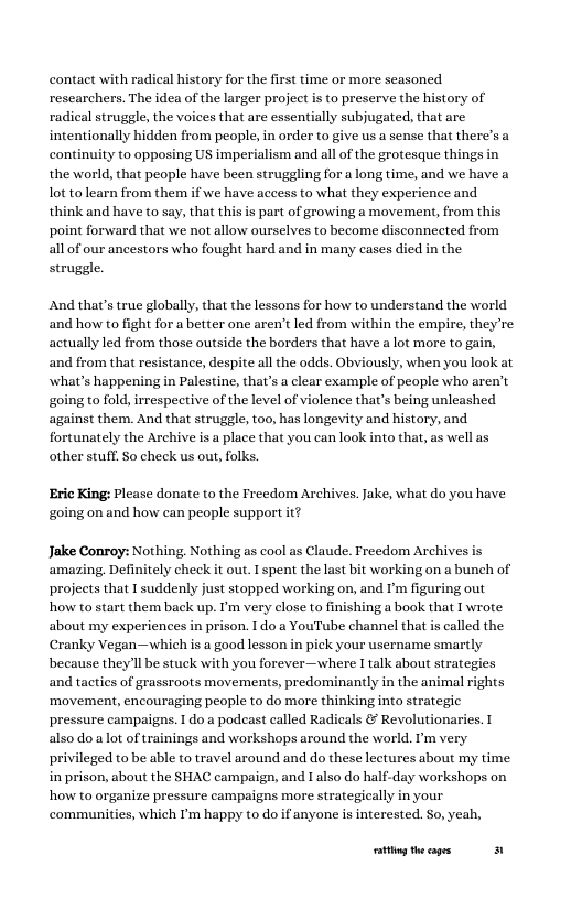 contact with radical history for the first time or more seasoned researchers. The idea of the larger project is to preserve the history of radical struggle, the voices that are essentially subjugated, that are intentionally hidden from people, in order to give us a sense that there’s a continuity to opposing US imperialism and all o the grotesque thing; the world, that people have been struggling for a long time, and we have a Lot to learn from them if we have access to what they experience and think and have to say, that this is part of growing a movement, from this point forward that we not allow ourselves to ecome disconnected from all of our ancestors who fought hard and in many cases died in the struggle. And that’s true globally, that the lessons for how to understand the world and how to fight for a better one aren’t led from within the empire, they’re actually led from those outside the borders that have a lot more to gain, and from that resistance, despite all the odds. Obviously, when you look at what’s happening in Palestine, that’s a clear example of people who aren’t going to fold, irrespective of the level of violence that’s being unleashed against them. And that struggle, too, has longevity and history, and fortunately the Archive is a place that you can look into that, as well as other stuff. So check s out, folks. Eric King: Please donate to the Freedom Archives. Jake, what do you have going on and how can people support it? Jake Conroy: Nothing, Nothing as cool as Claude. Freedom Archives is amazing. Definitely check it out. Ispent the last bit working on a bunch of projects that I suddenly just stopped working o, and I’m figuring out how to start them back up. I’m very close to finishing a book that 1 wrote about my experiences in prison. 1do a YouTube channel that is called the Cranky Vegan—which is a good lesson in pick your username smartly because theyl be stuck with you forever—where talk about strategies and tactics of grassroots movements, predominantly in the animal ‘movement, encouraging people to do mre thinking into strategic pressure campaigns. I do a podeast called Radicals & Revolutionaries. also do a lot of trainings and workshops around the world. Pm very privileged to be able to travel around and do these lectures about my time in prison, about the SHAC campaign, and 1 also do half.day workshops on how to organize pressure campaigns more strategically in your communites, which ’ happy to do if anyone s inerested. S0, yeah, g theages 3